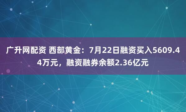 广升网配资 西部黄金：7月22日融资买入5609.44万元，融资融券余额2.36亿元