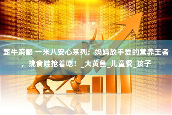甄牛策略 一米八安心系列：妈妈放手爱的营养王者，挑食娃抢着吃！_大黄鱼_儿童餐_孩子