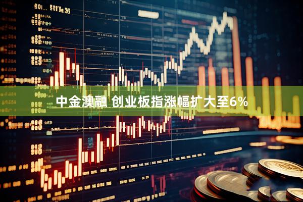 中金澳融 创业板指涨幅扩大至6%