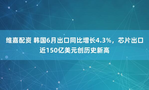 维嘉配资 韩国6月出口同比增长4.3%,芯片出口近150亿美元创历史新高