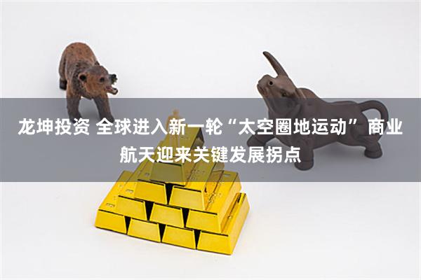 龙坤投资 全球进入新一轮“太空圈地运动” 商业航天迎来关键发展拐点