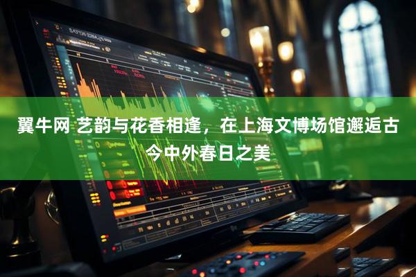 翼牛网 艺韵与花香相逢，在上海文博场馆邂逅古今中外春日之美