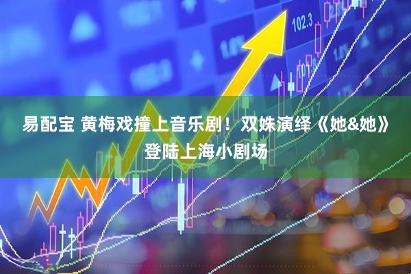 易配宝 黄梅戏撞上音乐剧！双姝演绎《她&她》登陆上海小剧场