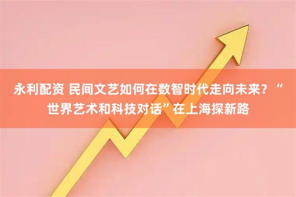 永利配资 民间文艺如何在数智时代走向未来？“世界艺术和科技对话”在上海探新路